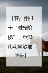 在广州打卡“时光阶梯”，重温移动网龄那些年