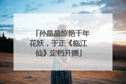 孙晶晶惊艳千年花妖，于正《临江仙》定档开播