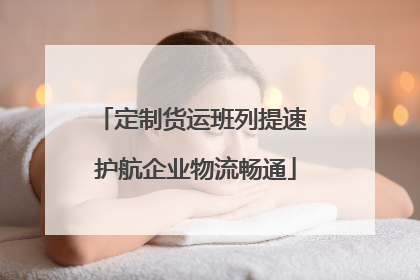 定制货运班列提速 护航企业物流畅通