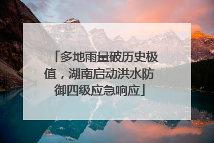 多地雨量破历史极值，湖南启动洪水防御四级应急响应