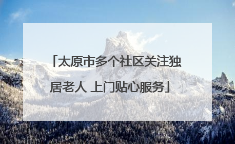 太原市多个社区关注独居老人 上门贴心服务