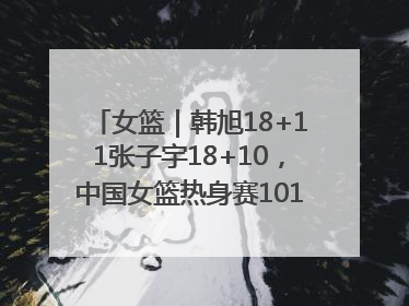 女篮｜韩旭18+11张子宇18+10，中国女篮热身赛101比92胜日本