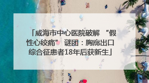 威海市中心医院破解 “假性心绞痛” 谜团：胸廓出口综合征患者18年后获新生