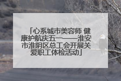 心系城市美容师 健康护航庆五一——淮安市淮阴区总工会开展关爱职工体检活动