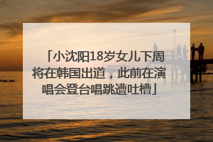 小沈阳18岁女儿下周将在韩国出道，此前在演唱会登台唱跳遭吐槽