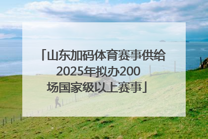 山东加码体育赛事供给 2025年拟办200场国家级以上赛事