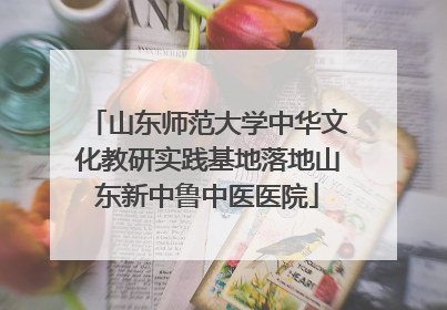 山东师范大学中华文化教研实践基地落地山东新中鲁中医医院