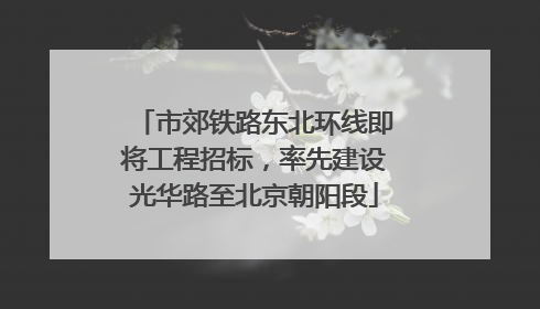 市郊铁路东北环线即将工程招标，率先建设光华路至北京朝阳段
