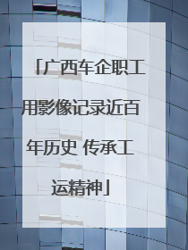 广西车企职工用影像记录近百年历史 传承工运精神