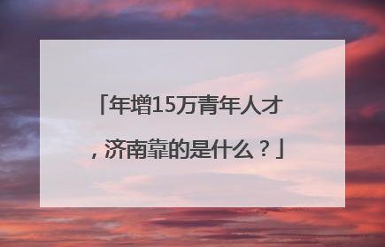 年增15万青年人才，济南靠的是什么？