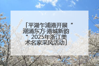 平湖乍浦港开展“潮涌东方·港城新韵”2025年浙江美术名家采风活动