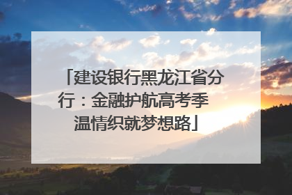 建设银行黑龙江省分行：金融护航高考季 温情织就梦想路