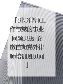 引导律师工作与党的事业同频共振 安徽首期党外律师培训班见闻