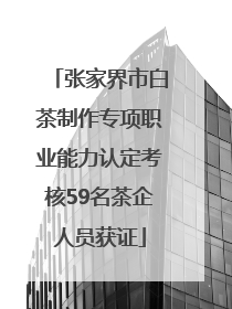 张家界市白茶制作专项职业能力认定考核59名茶企人员获证