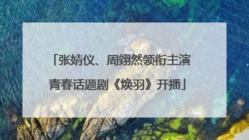 张婧仪、周翊然领衔主演 青春话题剧《焕羽》开播