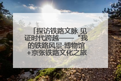 探访铁路文脉 见证时代跨越——“我的铁路风景·博物馆+京张铁路文化之旅”活动在京启动