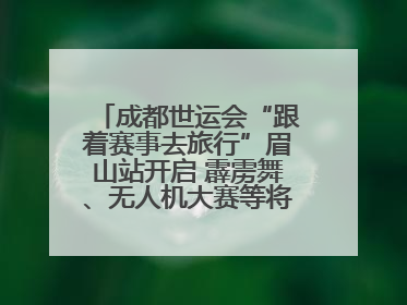 成都世运会“跟着赛事去旅行”眉山站开启 霹雳舞、无人机大赛等将一一登场