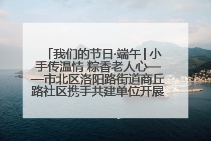 我们的节日·端午│小手传温情 粽香老人心——市北区洛阳路街道商丘路社区携手共建单位开展端午主题活动