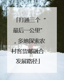 打通三个“最后一公里”，多地探索农村客货邮融合发展路径