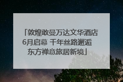 敦煌敢曼万达文华酒店6月启幕 千年丝路邂逅东方禅意旅居新境