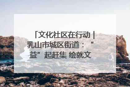 文化社区在行动｜乳山市城区街道：“益”起赶集 绘就文化社区新图景
