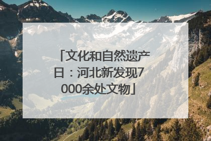 文化和自然遗产日：河北新发现7000余处文物