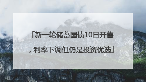 新一轮储蓄国债10日开售，利率下调但仍是投资优选