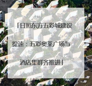 日照东方五彩城建设提速：五彩奥莱广场与酒店集群齐推进
