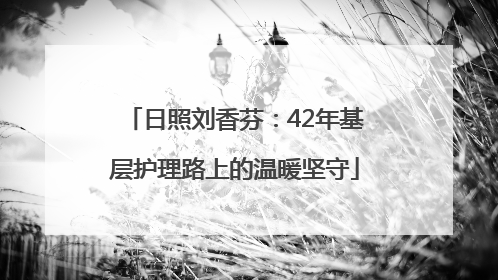 日照刘香芬：42年基层护理路上的温暖坚守