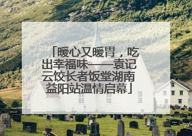 暖心又暖胃，吃出幸福味——袁记云饺长者饭堂湖南益阳站温情启幕