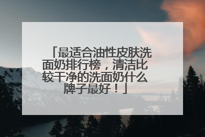 最适合油性皮肤洗面奶排行榜，清洁比较干净的洗面奶什么牌子最好！