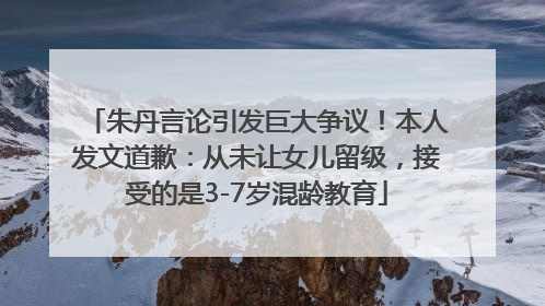 朱丹言论引发巨大争议！本人发文道歉：从未让女儿留级，接受的是3-7岁混龄教育