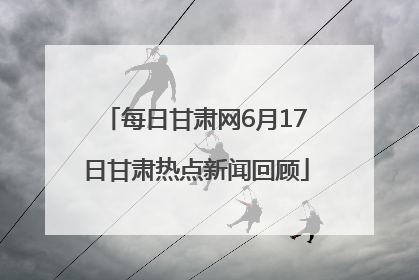 每日甘肃网6月17日甘肃热点新闻回顾