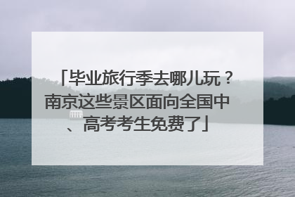 毕业旅行季去哪儿玩？南京这些景区面向全国中、高考考生免费了