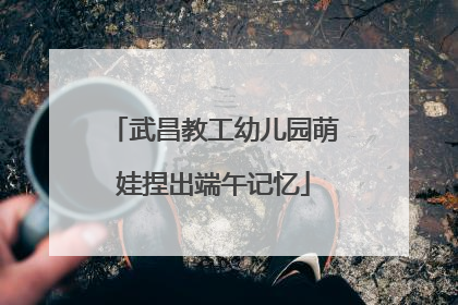 武昌教工幼儿园萌娃捏出端午记忆