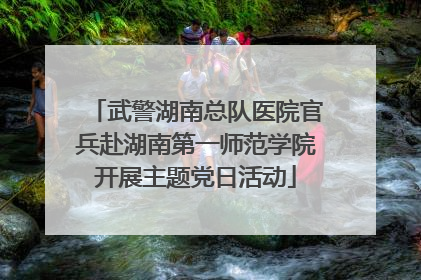 武警湖南总队医院官兵赴湖南第一师范学院开展主题党日活动
