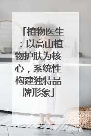 植物医生：以高山植物护肤为核心，系统性构建独特品牌形象