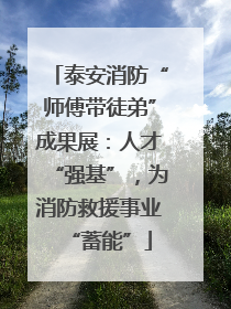 泰安消防“师傅带徒弟”成果展：人才“强基”，为消防救援事业“蓄能”