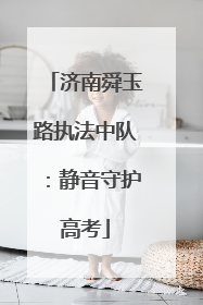 济南舜玉路执法中队：静音守护高考