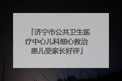 济宁市公共卫生医疗中心儿科细心救治患儿受家长好评