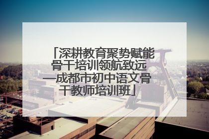 深耕教育聚势赋能 骨干培训领航致远—成都市初中语文骨干教师培训班