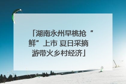 湖南永州早桃抢“鲜”上市 夏日采摘游带火乡村经济