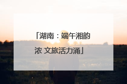 湖南：端午湘韵浓 文旅活力涌