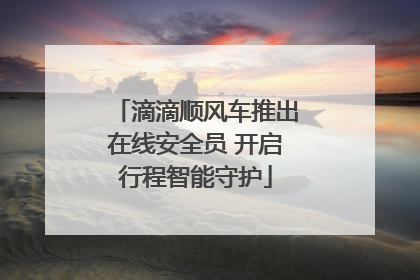 滴滴顺风车推出在线安全员 开启行程智能守护
