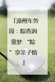 漳州车务段：粽香润童梦 “粽”享亲子情