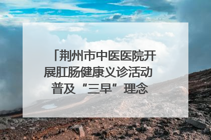 荆州市中医医院开展肛肠健康义诊活动 普及“三早”理念 传递健康生活
