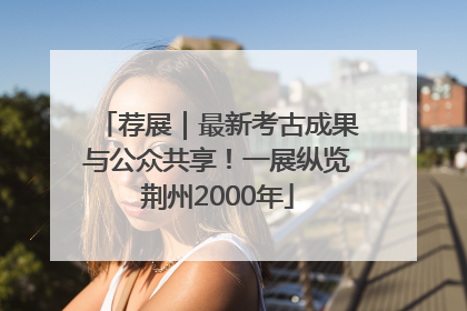 荐展｜最新考古成果与公众共享！一展纵览荆州2000年