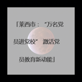 莱西市：“万名党员进党校” 激活党员教育新动能