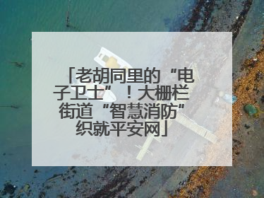 老胡同里的“电子卫士”！大栅栏街道“智慧消防”织就平安网