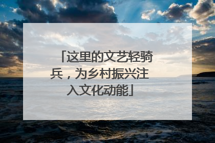 这里的文艺轻骑兵，为乡村振兴注入文化动能
